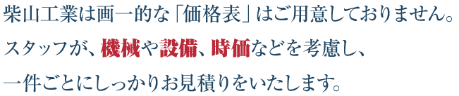 柴山工業は画一的な「価格表」はご用意しておりません。スタッフが、機械や設備、その時の時価などを考慮し、一件ごとにしっかりお見積りをいたします。